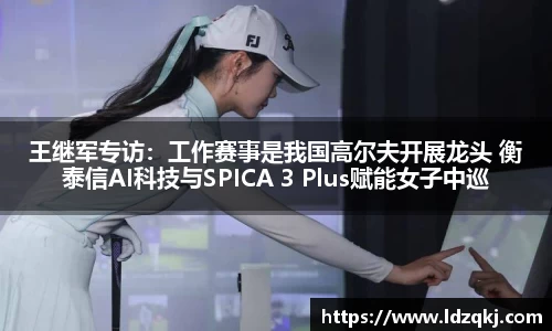 王继军专访：工作赛事是我国高尔夫开展龙头 衡泰信AI科技与SPICA 3 Plus赋能女子中巡
